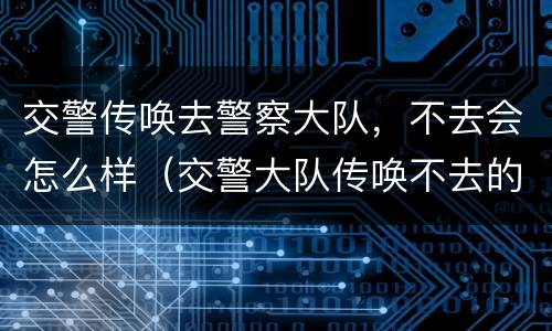 交警传唤去警察大队，不去会怎么样（交警大队传唤不去的后果）