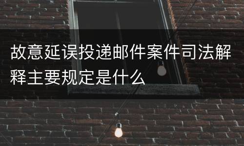 故意延误投递邮件案件司法解释主要规定是什么