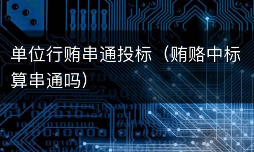 单位行贿串通投标（贿赂中标算串通吗）