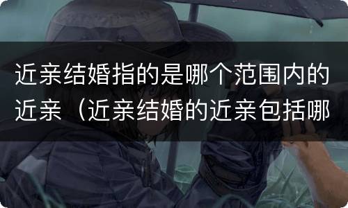 近亲结婚指的是哪个范围内的近亲（近亲结婚的近亲包括哪些人）