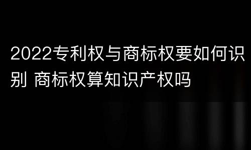 2022专利权与商标权要如何识别 商标权算知识产权吗