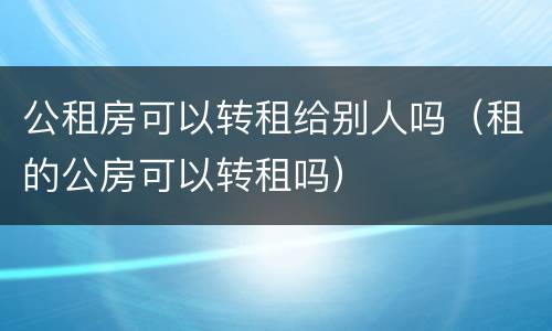 公租房可以转租给别人吗（租的公房可以转租吗）