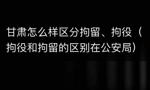 甘肃怎么样区分拘留、拘役（拘役和拘留的区别在公安局）