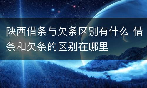 陕西借条与欠条区别有什么 借条和欠条的区别在哪里