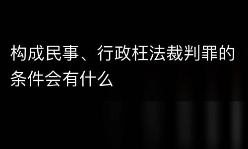 构成民事、行政枉法裁判罪的条件会有什么
