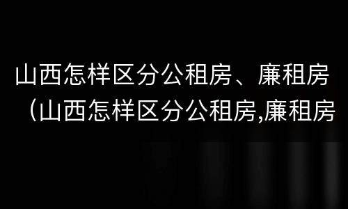 山西怎样区分公租房、廉租房（山西怎样区分公租房,廉租房呢）