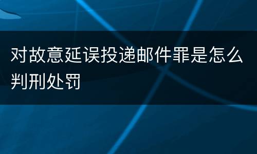 对故意延误投递邮件罪是怎么判刑处罚