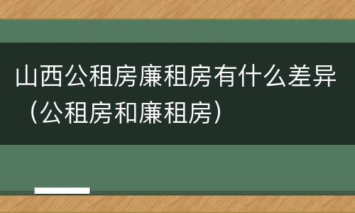 山西公租房廉租房有什么差异（公租房和廉租房）