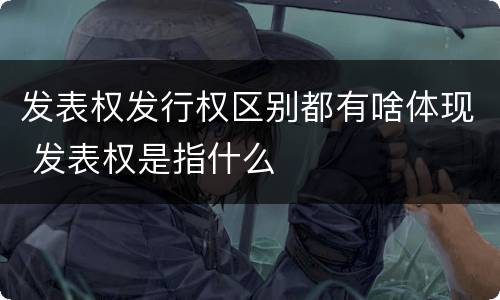 发表权发行权区别都有啥体现 发表权是指什么