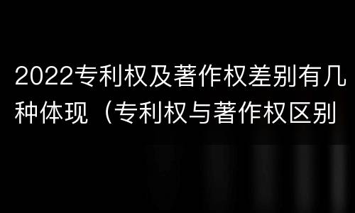 2022专利权及著作权差别有几种体现（专利权与著作权区别）