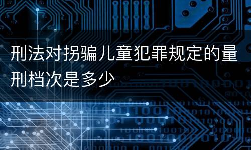 刑法对拐骗儿童犯罪规定的量刑档次是多少
