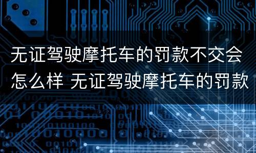 无证驾驶摩托车的罚款不交会怎么样 无证驾驶摩托车的罚款不交会怎么样吗