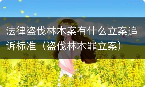 法律盗伐林木案有什么立案追诉标准（盗伐林木罪立案）