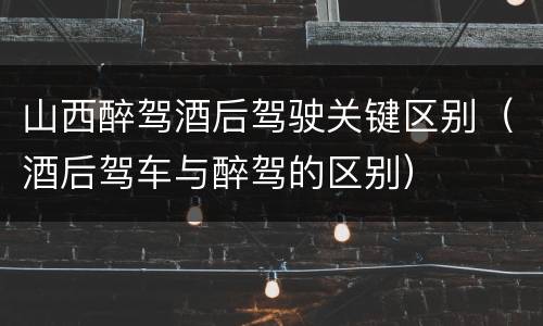 山西醉驾酒后驾驶关键区别（酒后驾车与醉驾的区别）