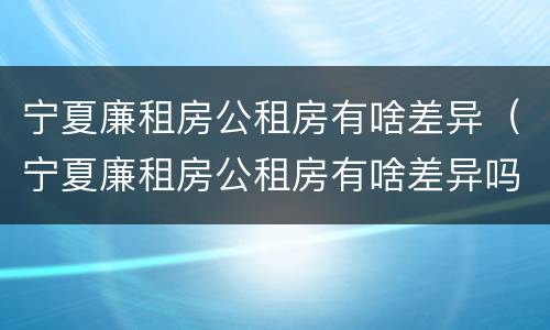 宁夏廉租房公租房有啥差异（宁夏廉租房公租房有啥差异吗）