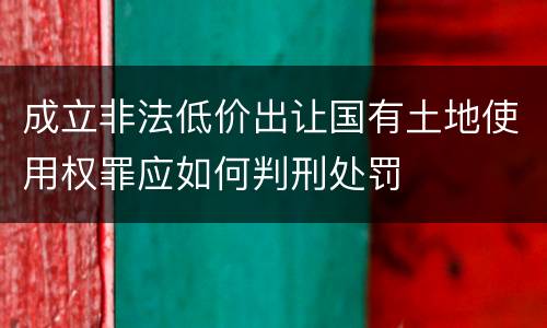 成立非法低价出让国有土地使用权罪应如何判刑处罚