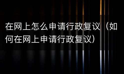 在网上怎么申请行政复议（如何在网上申请行政复议）
