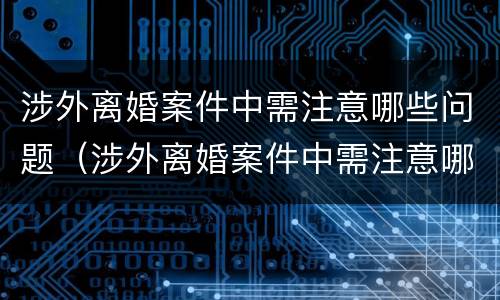涉外离婚案件中需注意哪些问题（涉外离婚案件中需注意哪些问题和细节）