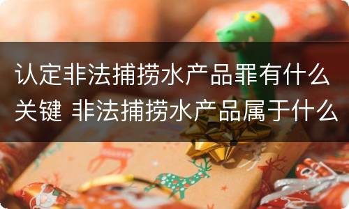 认定非法捕捞水产品罪有什么关键 非法捕捞水产品属于什么罪
