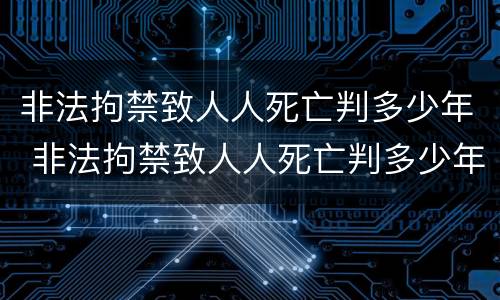 非法拘禁致人人死亡判多少年 非法拘禁致人人死亡判多少年
