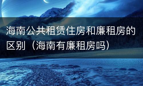 海南公共租赁住房和廉租房的区别（海南有廉租房吗）