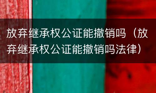 放弃继承权公证能撤销吗（放弃继承权公证能撤销吗法律）