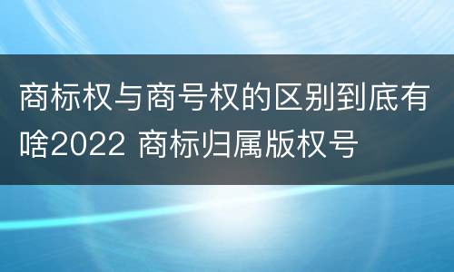 商标权与商号权的区别到底有啥2022 商标归属版权号