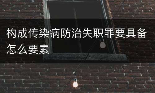 构成传染病防治失职罪要具备怎么要素