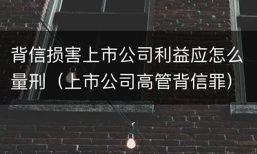 背信损害上市公司利益应怎么量刑（上市公司高管背信罪）