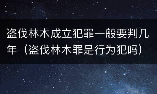 盗伐林木成立犯罪一般要判几年（盗伐林木罪是行为犯吗）