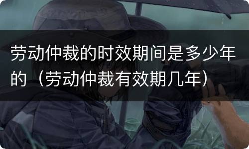 劳动仲裁的时效期间是多少年的（劳动仲裁有效期几年）