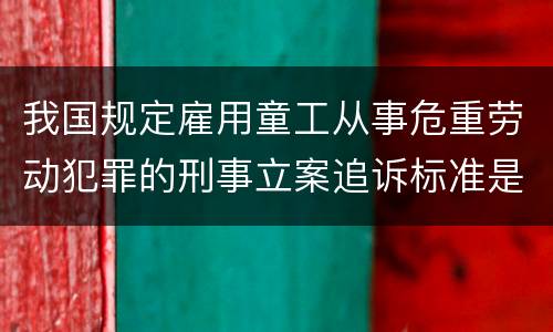 我国规定雇用童工从事危重劳动犯罪的刑事立案追诉标准是怎么样规定