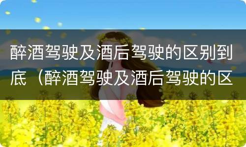 醉酒驾驶及酒后驾驶的区别到底（醉酒驾驶及酒后驾驶的区别到底是什么）
