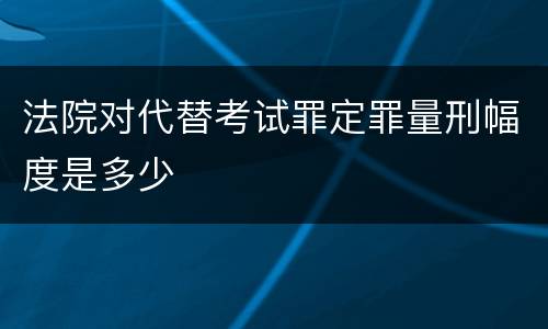法院对代替考试罪定罪量刑幅度是多少