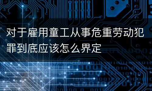 对于雇用童工从事危重劳动犯罪到底应该怎么界定