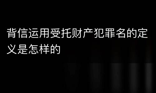 背信运用受托财产犯罪名的定义是怎样的
