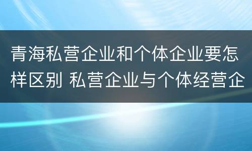 青海私营企业和个体企业要怎样区别 私营企业与个体经营企业的区别