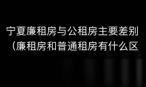 宁夏廉租房与公租房主要差别（廉租房和普通租房有什么区别）