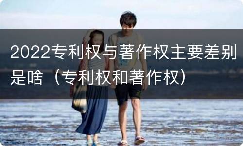 2022专利权与著作权主要差别是啥（专利权和著作权）