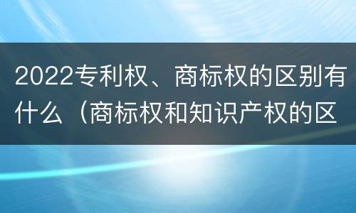 2022专利权、商标权的区别有什么（商标权和知识产权的区别）