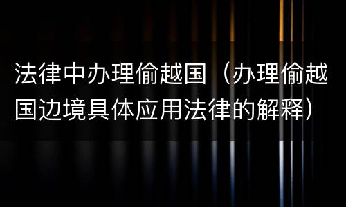 法律中办理偷越国（办理偷越国边境具体应用法律的解释）