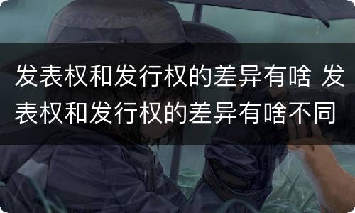 发表权和发行权的差异有啥 发表权和发行权的差异有啥不同