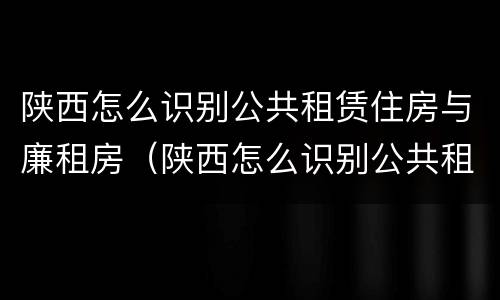陕西怎么识别公共租赁住房与廉租房（陕西怎么识别公共租赁住房与廉租房的关系）
