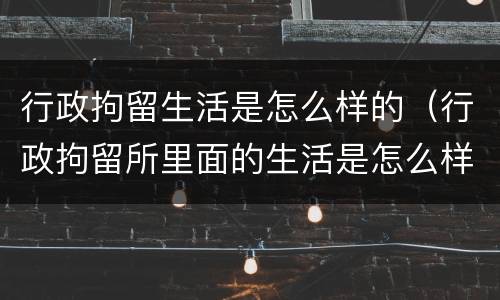 行政拘留生活是怎么样的（行政拘留所里面的生活是怎么样的）