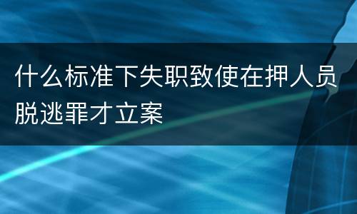什么标准下失职致使在押人员脱逃罪才立案
