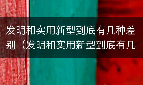 发明和实用新型到底有几种差别（发明和实用新型到底有几种差别呢）
