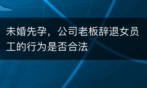 未婚先孕，公司老板辞退女员工的行为是否合法