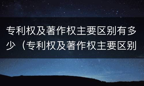专利权及著作权主要区别有多少（专利权及著作权主要区别有多少种）