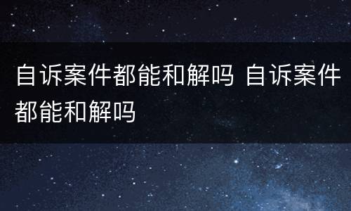 自诉案件都能和解吗 自诉案件都能和解吗
