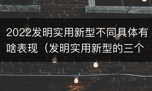 2022发明实用新型不同具体有啥表现（发明实用新型的三个特点）